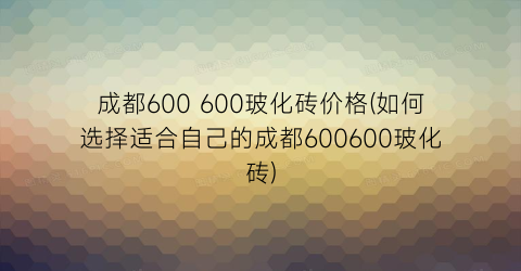成都600 600玻化砖价格(如何选择适合自己的成都600600玻化砖)